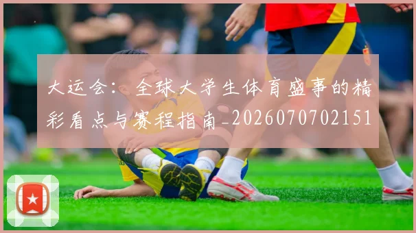 大运会：全球大学生体育盛事的精彩看点与赛程指南_20260707021510