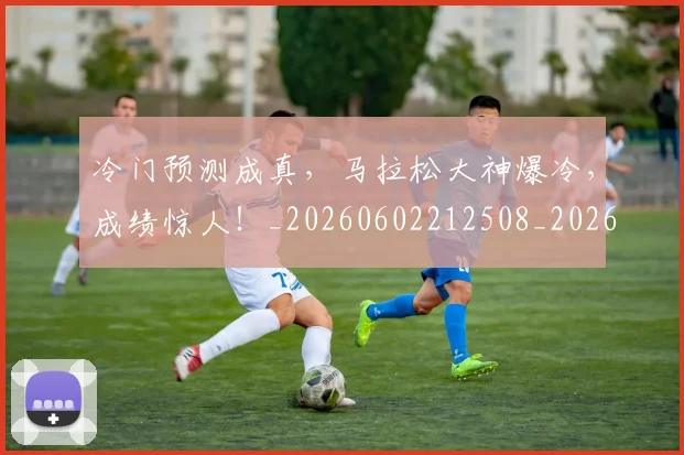 冷门预测成真，马拉松大神爆冷，成绩惊人！_20260602212508_20260704173244