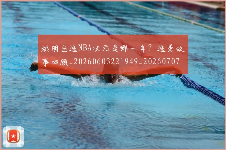 姚明当选NBA状元是哪一年？选秀故事回顾_20260603221949_20260707143318