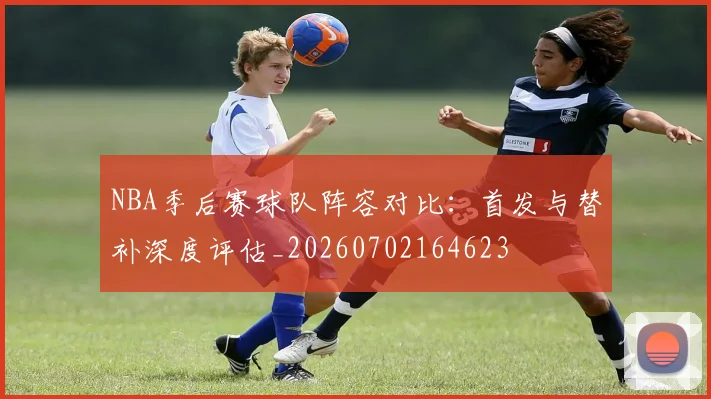 NBA季后赛球队阵容对比：首发与替补深度评估_20260702164623
