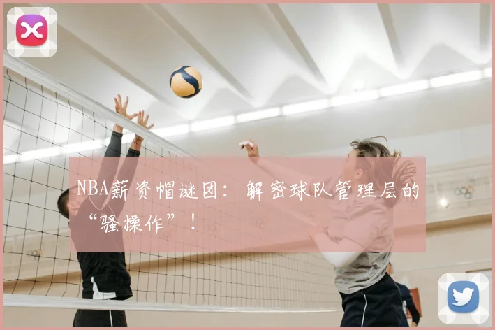 NBA薪资帽谜团：解密球队管理层的“骚操作”！