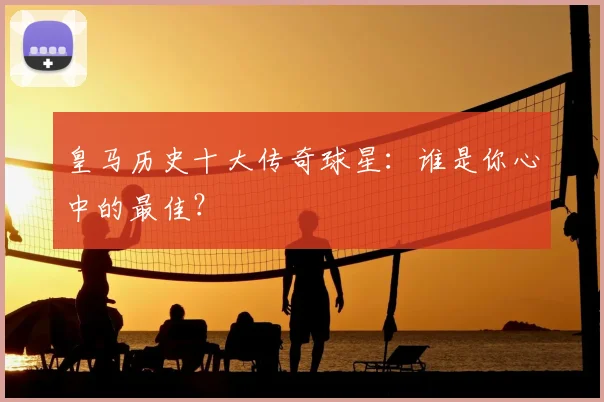 皇马历史十大传奇球星：谁是你心中的最佳？