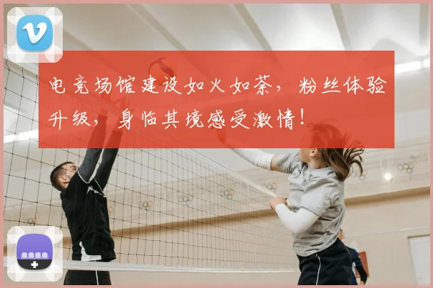 电竞场馆建设如火如荼，粉丝体验升级，身临其境感受激情！