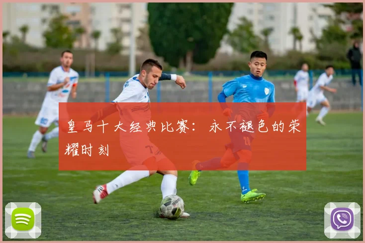 皇马十大经典比赛：永不褪色的荣耀时刻