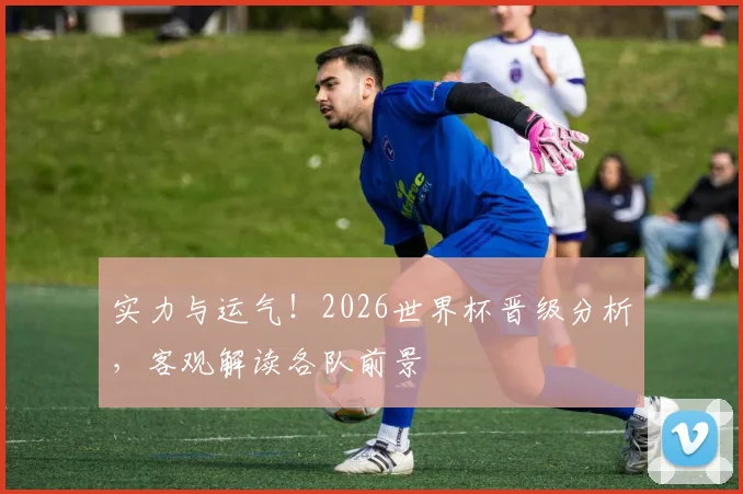 实力与运气！2026世界杯晋级分析，客观解读各队前景