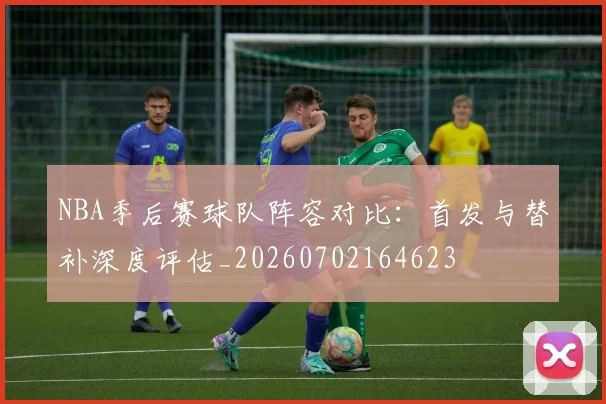 NBA季后赛球队阵容对比：首发与替补深度评估_20260702164623