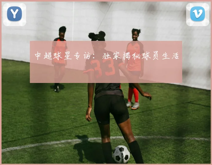 中超球星专访:独家揭秘球员生活